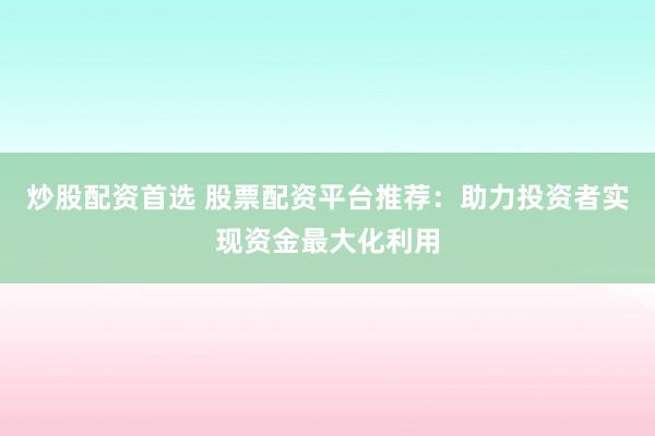 炒股配资首选 股票配资平台推荐：助力投资者实现资金最大化利用