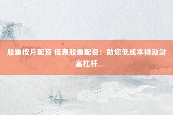 股票按月配资 低息股票配资：助您低成本撬动财富杠杆