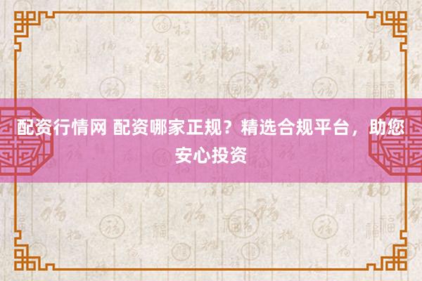 配资行情网 配资哪家正规？精选合规平台，助您安心投资