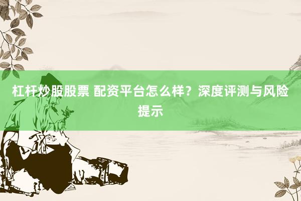 杠杆炒股股票 配资平台怎么样？深度评测与风险提示