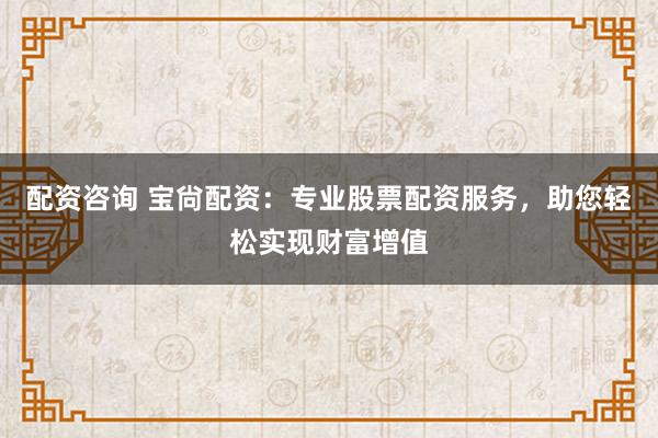 配资咨询 宝尙配资：专业股票配资服务，助您轻松实现财富增值