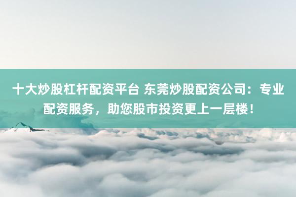 十大炒股杠杆配资平台 东莞炒股配资公司：专业配资服务，助您股市投资更上一层楼！