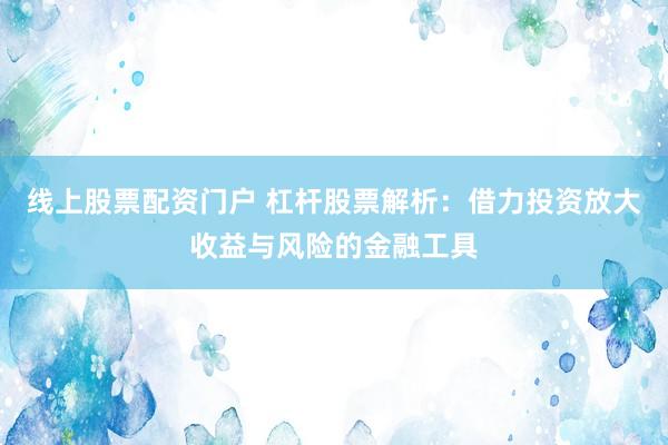 线上股票配资门户 杠杆股票解析：借力投资放大收益与风险的金融工具