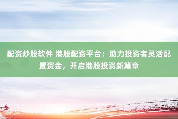 配资炒股软件 港股配资平台：助力投资者灵活配置资金，开启港股投资新篇章