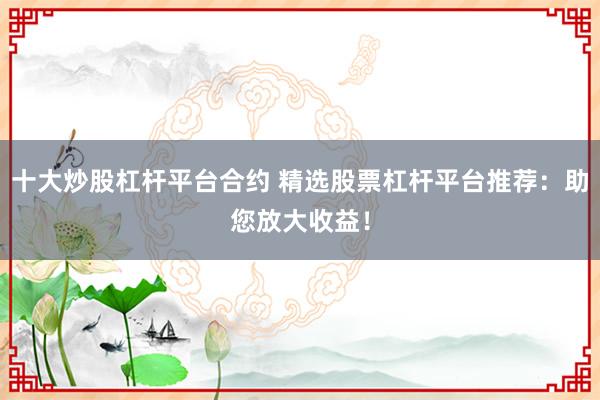 十大炒股杠杆平台合约 精选股票杠杆平台推荐：助您放大收益！