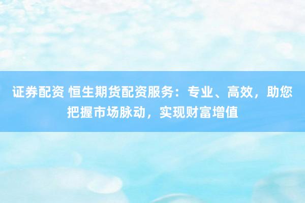 证券配资 恒生期货配资服务：专业、高效，助您把握市场脉动，实现财富增值