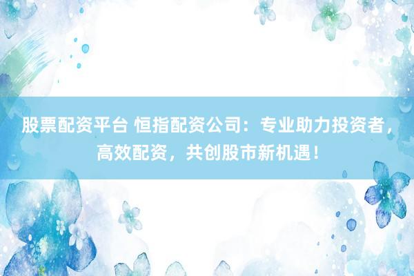 股票配资平台 恒指配资公司：专业助力投资者，高效配资，共创股市新机遇！