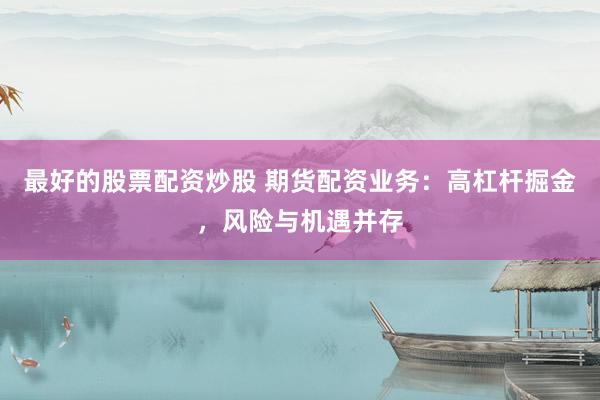 最好的股票配资炒股 期货配资业务：高杠杆掘金，风险与机遇并存