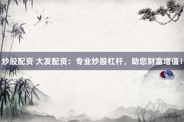 炒股配资 大发配资：专业炒股杠杆，助您财富增值！
