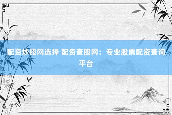 配资炒股网选择 配资查股网：专业股票配资查询平台