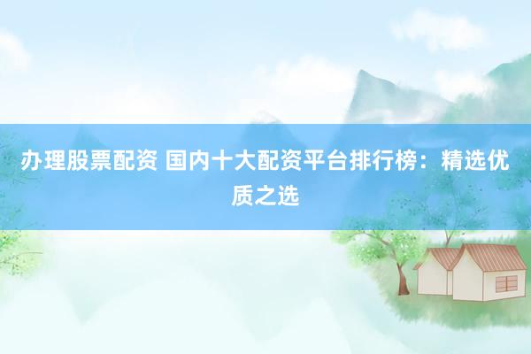 办理股票配资 国内十大配资平台排行榜：精选优质之选