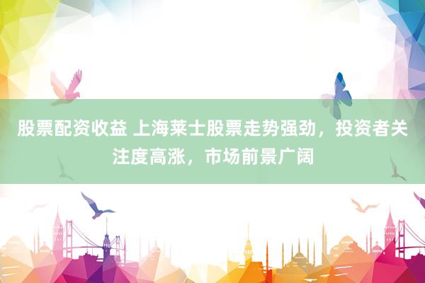 股票配资收益 上海莱士股票走势强劲，投资者关注度高涨，市场前景广阔