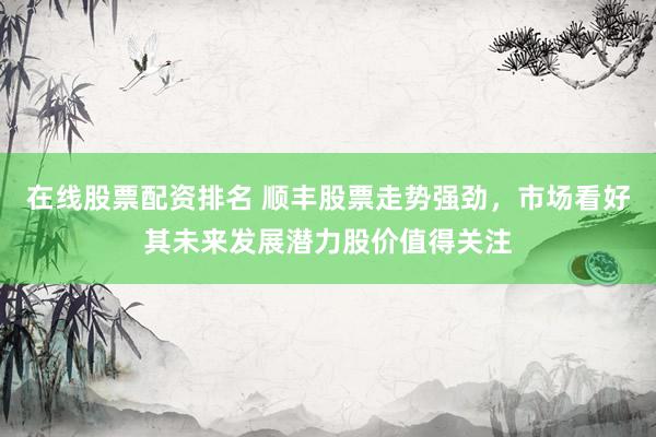 在线股票配资排名 顺丰股票走势强劲，市场看好其未来发展潜力股价值得关注