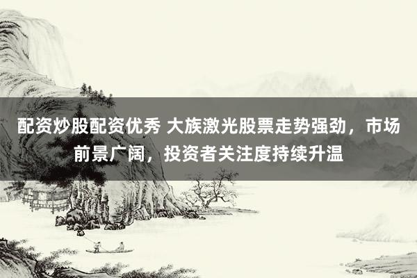 配资炒股配资优秀 大族激光股票走势强劲，市场前景广阔，投资者关注度持续升温