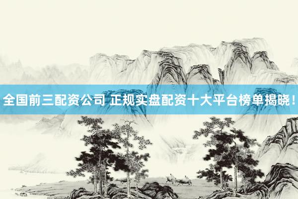 全国前三配资公司 正规实盘配资十大平台榜单揭晓！