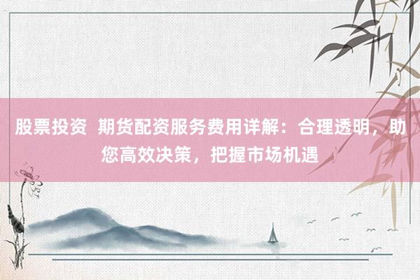 股票投资  期货配资服务费用详解：合理透明，助您高效决策，把握市场机遇