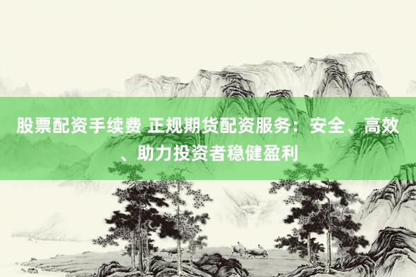 股票配资手续费 正规期货配资服务：安全、高效、助力投资者稳健盈利