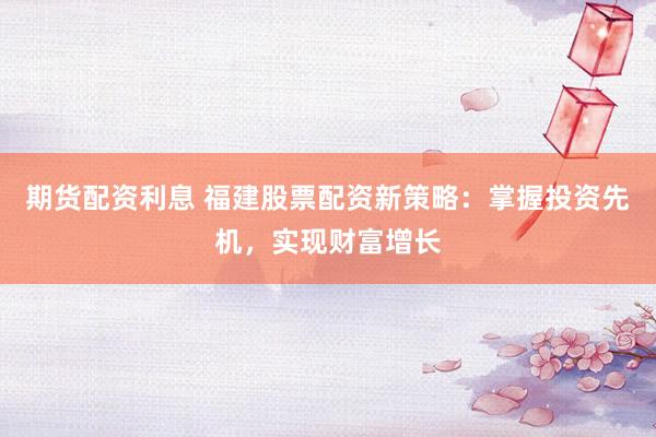 期货配资利息 福建股票配资新策略：掌握投资先机，实现财富增长