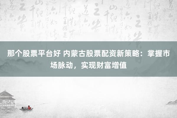 那个股票平台好 内蒙古股票配资新策略：掌握市场脉动，实现财富增值