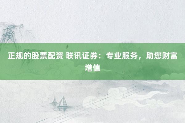正规的股票配资 联讯证券：专业服务，助您财富增值