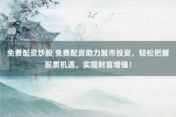 免费配资炒股 免费配资助力股市投资，轻松把握股票机遇，实现财富增值！