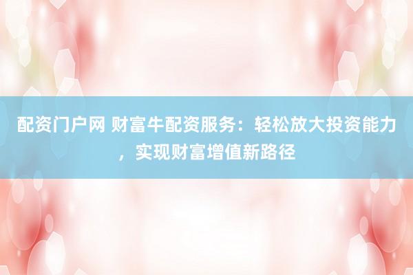 配资门户网 财富牛配资服务：轻松放大投资能力，实现财富增值新路径