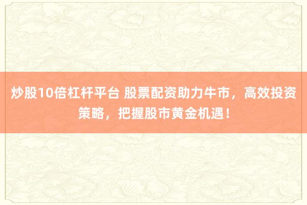 炒股10倍杠杆平台 股票配资助力牛市，高效投资策略，把握股市黄金机遇！