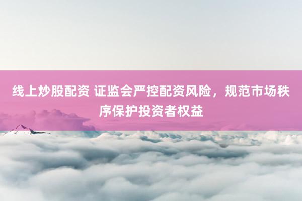 线上炒股配资 证监会严控配资风险，规范市场秩序保护投资者权益
