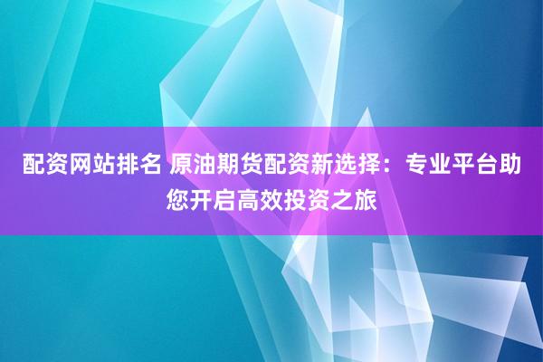 配资网站排名 原油期货配资新选择：专业平台助您开启高效投资之旅