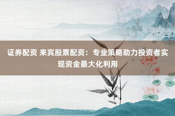 证券配资 来宾股票配资：专业策略助力投资者实现资金最大化利用