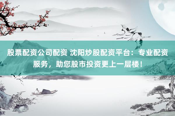 股票配资公司配资 沈阳炒股配资平台：专业配资服务，助您股市投资更上一层楼！