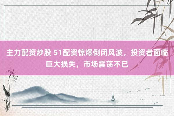 主力配资炒股 51配资惊爆倒闭风波，投资者面临巨大损失，市场震荡不已