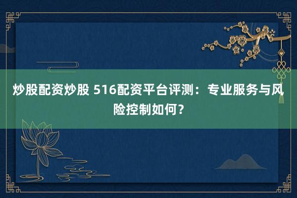 炒股配资炒股 516配资平台评测：专业服务与风险控制如何？