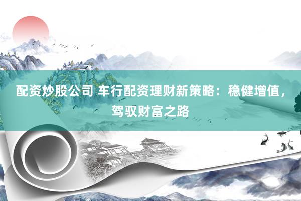 配资炒股公司 车行配资理财新策略：稳健增值，驾驭财富之路