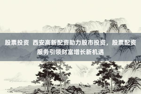 股票投资  西安高新配资助力股市投资，股票配资服务引领财富增长新机遇