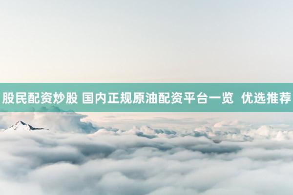 股民配资炒股 国内正规原油配资平台一览  优选推荐