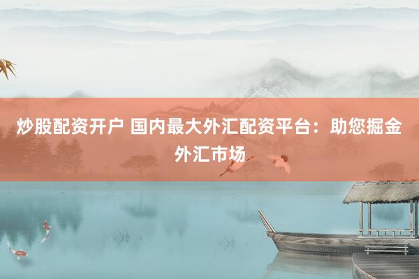 炒股配资开户 国内最大外汇配资平台：助您掘金外汇市场