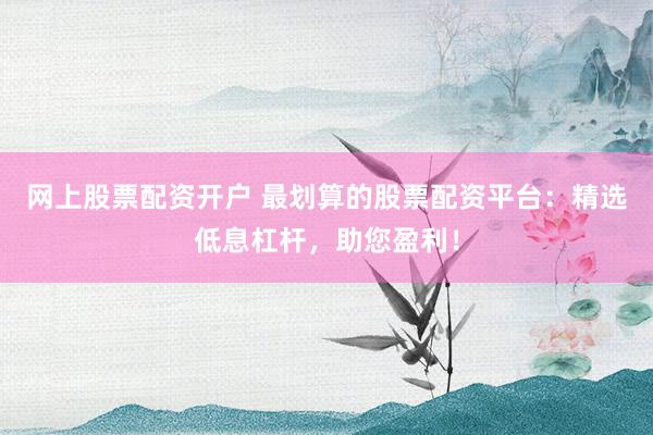网上股票配资开户 最划算的股票配资平台：精选低息杠杆，助您盈利！