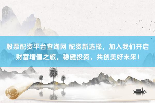 股票配资平台查询网 配资新选择，加入我们开启财富增值之旅，稳健投资，共创美好未来！