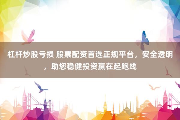 杠杆炒股亏损 股票配资首选正规平台，安全透明，助您稳健投资赢在起跑线