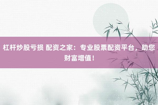 杠杆炒股亏损 配资之家：专业股票配资平台，助您财富增值！
