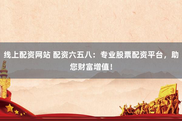 线上配资网站 配资六五八:专业股票配资平台,助您财富增值!