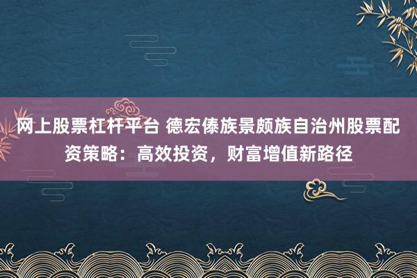网上股票杠杆平台 德宏傣族景颇族自治州股票配资策略:高效投资,财富增值新路径