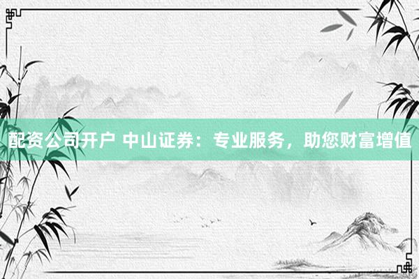 配资公司开户 中山证券:专业服务,助您财富增值