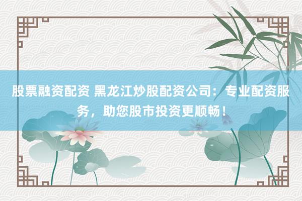 股票融资配资 黑龙江炒股配资公司:专业配资服务,助您股市投资更顺畅!