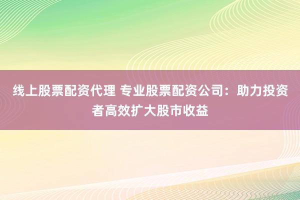 线上股票配资代理 专业股票配资公司：助力投资者高效扩大股市收益