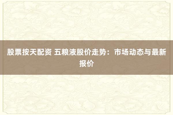 股票按天配资 五粮液股价走势:市场动态与最新报价