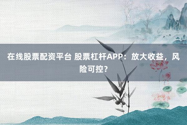 在线股票配资平台 股票杠杆APP：放大收益，风险可控？