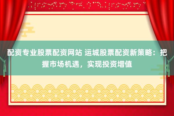 配资专业股票配资网站 运城股票配资新策略：把握市场机遇，实现投资增值