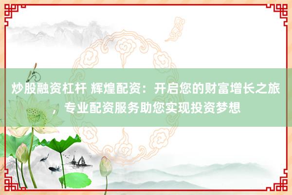 炒股融资杠杆 辉煌配资:开启您的财富增长之旅,专业配资服务助您实现投资梦想